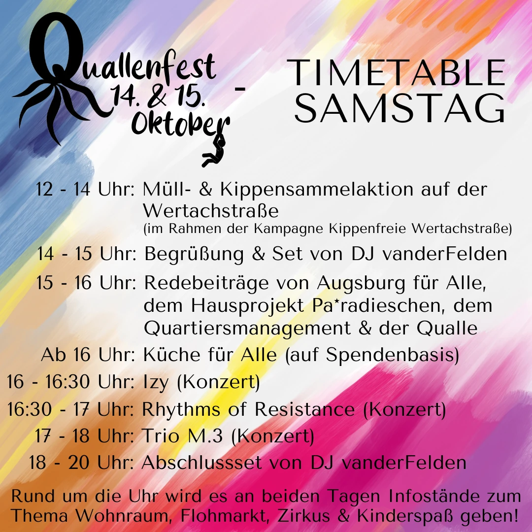 Timetable Samstag beim Quallenfest 14. & 15. Oktober: 12–14 Uhr Müll- & Kippensammelaktion auf der Wertachstraße (Kampagne Kippenfreie Wertachstraße); 14–15 Uhr Begrüßung & Set von DJ vanderFelden; 15–16 Uhr Redebeiträge von Augsburg für Alle, dem Hausprojekt Pa*radieschen, dem Quartiersmanagement & der Qualle; ab 16 Uhr Küche für Alle (auf Spendenbasis); 16–16:30 Uhr Izy (Konzert); 16:30–17 Uhr Rhythms of Resistance (Konzert); 17–18 Uhr Trio M.3 (Konzert); 18–20 Uhr Abschlussset von DJ vanderFelden; Rund um die Uhr Infostände zu Wohnraum, Flohmarkt, Zirkus & Kinderspaß