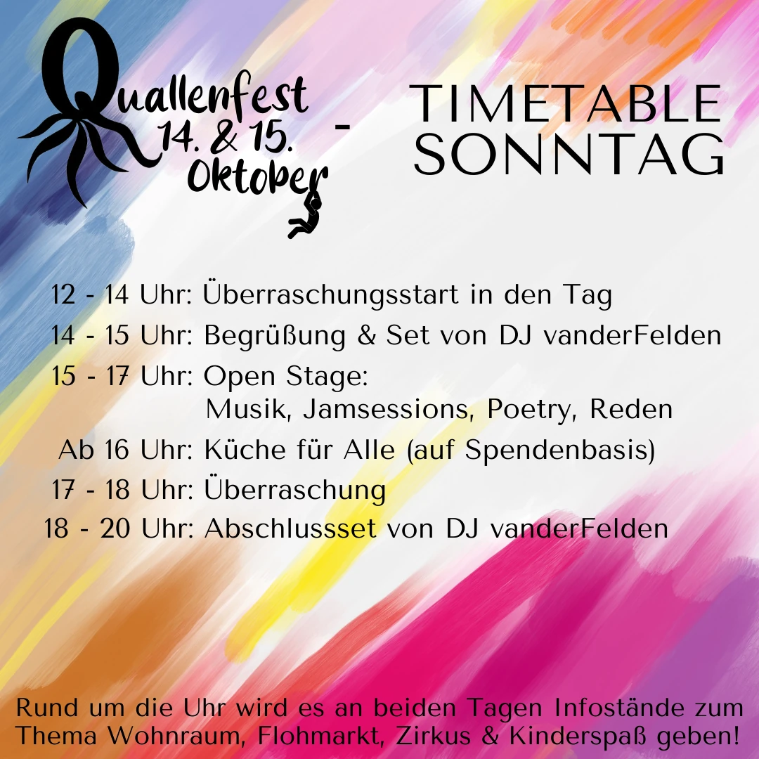 Timetable Sonntag beim Quallenfest 14. & 15. Oktober: 12–14 Uhr Überraschungsstart in den Tag; 14–15 Uhr Begrüßung & Set von DJ vanderFelden; 15–17 Uhr Open Stage: Musik, Jamsessions, Poetry, Reden; ab 16 Uhr Küche für Alle (auf Spendenbasis); 17–18 Uhr Überraschung; 18–20 Uhr Abschlussset von DJ vanderFelden; Rund um die Uhr Infostände zu Wohnraum, Flohmarkt, Zirkus & Kinderspaß