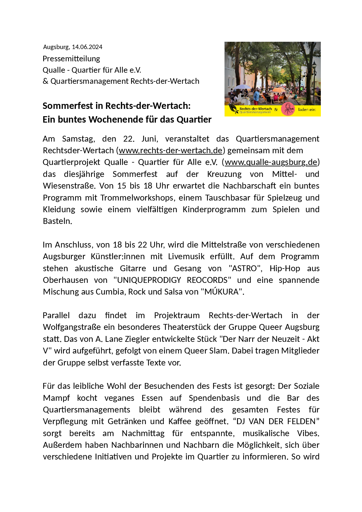 Augsburg, 14.06.2024. Pressemitteilung. Qualle - Quartier für Alle e.V. & Quartiersmanagement Rechts-der-Wertach.
Rechts: Ein Bild mit vielen Leuten auf einer Straße unter grünen Bäumen
Sommerfest in Rechts-der-Wertach: Ein buntes Wochenende für das Quartier. Am Samstag, den 22. Juni, veranstaltet das Quartiersmanagement Rechts-der-Wertach (www.rechts-der-wertach.de) gemeinsam mit dem Quartierprojekt Qualle - Quartier für Alle e.V. (www.qualle-augsburg.de) das diesjährige Sommerfest auf der Kreuzung von Mittel- und Wiesenstraße. Von 15 bis 18 Uhr erwartet die Nachbarschaft ein buntes Programm mit Trommelworkshops, einem Tauschbasar für Spielzeug und Kleidung sowie einem vielfältigen Kinderprogramm zum Spielen und Basteln. Im Anschluss, von 18 bis 22 Uhr, wird die Mittelstraße von verschiedenen Augsburger Künstler:innen mit Livemusik erfüllt: akustische Gitarre und Gesang von "ASTRO", Hip-Hop aus Oberhausen von "UNIQUEPRODIGY REOCORDS" und Cumbia, Rock und Salsa von "MÚKURA". Parallel findet im Projektraum Rechts-der-Wertach in der Wolfgangstraße das Theaterstuck "Der Narr der Neuzeit - Akt V" von A. Lane Ziegler auf, gefolgt von einem Queer Slam. Dabei tragen Mitglieder der Gruppe selbst verfasste Texte vor.
Für das leibliche Wohl der Besuchenden des Festes ist gesorgt: Der Soziale Mampf kocht veganes Essen auf Spendenbasis und die Bar des Quartiersmanagements bleibt während des gesamten Festes für Verpflegung mit Getränken und Kaffee geöffnet. "DJ VAN DER FELDEN" sorgt am Nachmittag für entspannte, musikalische Vibes. Außerdem haben Nachbarinnen und Nachbarn die Möglichkeit, sich über Initiativen und Projekte im Quartier informieren. So wird Augsburg, 14.06.2024. Pressemitteilung. Qualle - Quartier für Alle e.V. & Quartiersmanagement Rechts-der-Wertach.
Rechts: Ein Bild mit vielen Leuten auf einer Straße unter grünen Bäumen
Sommerfest in Rechts-der-Wertach: Ein buntes Wochenende für das Quartier. Am Samstag, den 22. Juni, veranstaltet das Quartiersmanagement Rechts-der-Wertach (www.rechts-der-wertach.de) gemeinsam mit dem Quartierprojekt Qualle - Quartier für Alle e.V. (www.qualle-augsburg.de) das diesjährige Sommerfest auf der Kreuzung von Mittel- und Wiesenstraße. Von 15 bis 18 Uhr erwartet die Nachbarschaft ein buntes Programm mit Trommelworkshops, einem Tauschbasar für Spielzeug und Kleidung sowie einem vielfältigen Kinderprogramm zum Spielen und Basteln. Im Anschluss, von 18 bis 22 Uhr, wird die Mittelstraße von verschiedenen Augsburger Künstler:innen mit Livemusik erfüllt: akustische Gitarre und Gesang von "ASTRO", Hip-Hop aus Oberhausen von "UNIQUEPRODIGY REOCORDS" und Cumbia, Rock und Salsa von "MÚKURA". Parallel findet im Projektraum Rechts-der-Wertach in der Wolfgangstraße das Theaterstuck "Der Narr der Neuzeit - Akt V" von A. Lane Ziegler auf, gefolgt von einem Queer Slam. Dabei tragen Mitglieder der Gruppe selbst verfasste Texte vor.
Für das leibliche Wohl der Besuchenden des Festes ist gesorgt: Der Soziale Mampf kocht veganes Essen auf Spendenbasis und die Bar des Quartiersmanagements bleibt während des gesamten Festes für Verpflegung mit Getränken und Kaffee geöffnet. "DJ VAN DER FELDEN" sorgt am Nachmittag für entspannte, musikalische Vibes. Außerdem haben Nachbarinnen und Nachbarn die Möglichkeit, sich über Initiativen und Projekte im Quartier informieren. So wird
